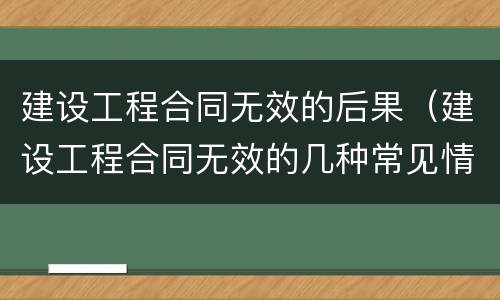建设工程合同无效的后果（建设工程合同无效的几种常见情形有哪些）