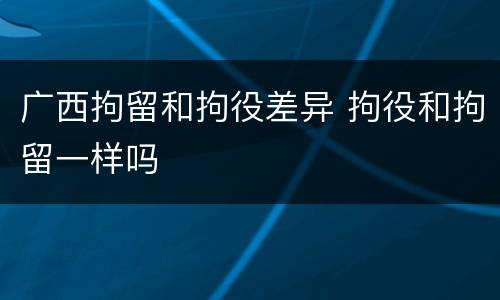 广西拘留和拘役差异 拘役和拘留一样吗