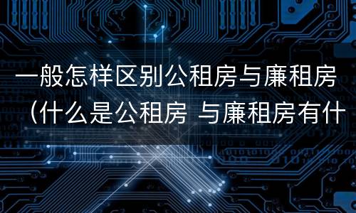 一般怎样区别公租房与廉租房（什么是公租房 与廉租房有什么区别）
