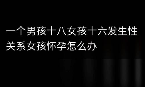 一个男孩十八女孩十六发生性关系女孩怀孕怎么办