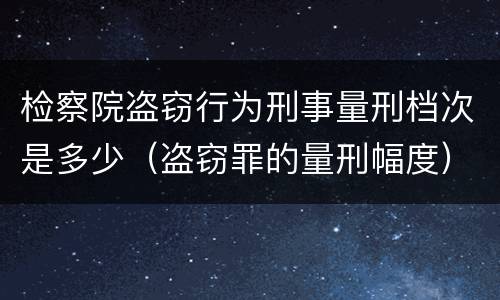 检察院盗窃行为刑事量刑档次是多少（盗窃罪的量刑幅度）