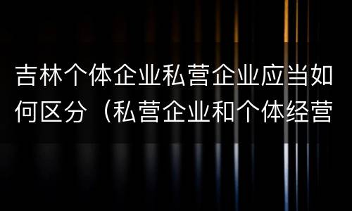 吉林个体企业私营企业应当如何区分（私营企业和个体经营者的区别）