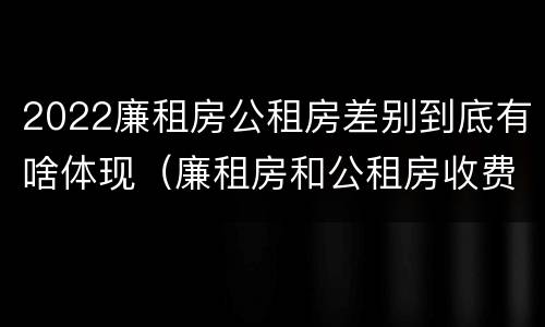 2022廉租房公租房差别到底有啥体现（廉租房和公租房收费标准）