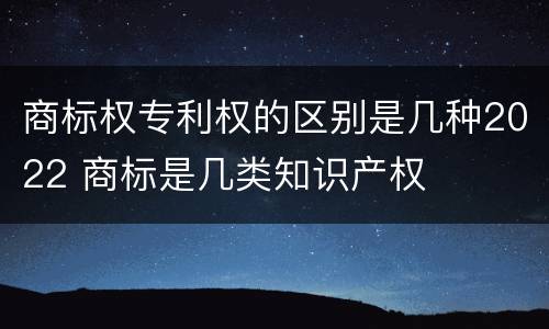 商标权专利权的区别是几种2022 商标是几类知识产权