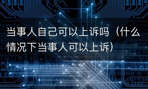 当事人自己可以上诉吗（什么情况下当事人可以上诉）