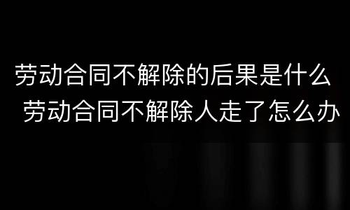 劳动合同不解除的后果是什么 劳动合同不解除人走了怎么办