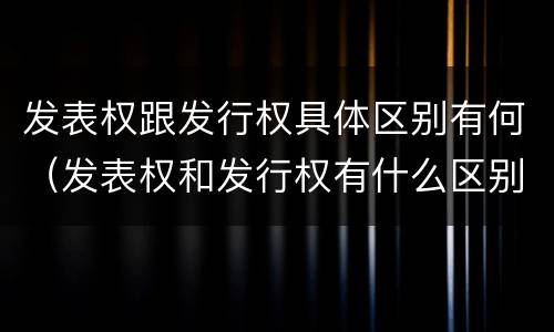 发表权跟发行权具体区别有何（发表权和发行权有什么区别）