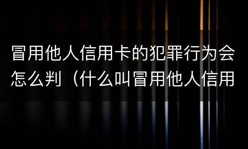 冒用他人信用卡的犯罪行为会怎么判（什么叫冒用他人信用卡）