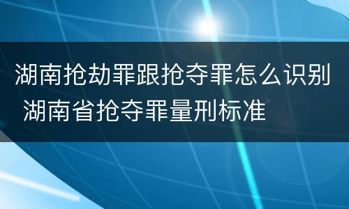 湖南抢劫罪跟抢夺罪怎么识别 湖南省抢夺罪量刑标准