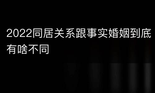 2022同居关系跟事实婚姻到底有啥不同