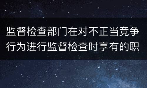 监督检查部门在对不正当竞争行为进行监督检查时享有的职权是什么