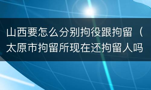 山西要怎么分别拘役跟拘留（太原市拘留所现在还拘留人吗）