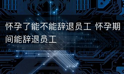 怀孕了能不能辞退员工 怀孕期间能辞退员工