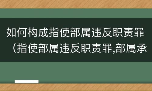 如何构成指使部属违反职责罪（指使部属违反职责罪,部属承担什么责任）