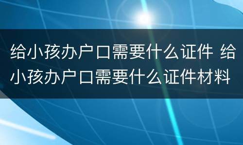 给小孩办户口需要什么证件 给小孩办户口需要什么证件材料