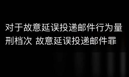 对于故意延误投递邮件行为量刑档次 故意延误投递邮件罪