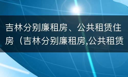 吉林分别廉租房、公共租赁住房（吉林分别廉租房,公共租赁住房是什么）
