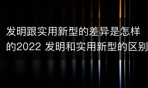发明跟实用新型的差异是怎样的2022 发明和实用新型的区别