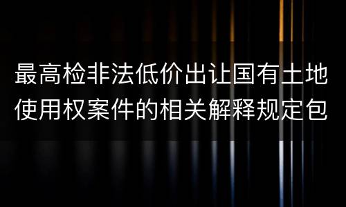 最高检非法低价出让国有土地使用权案件的相关解释规定包括哪些主要内容