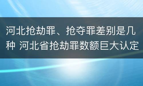 河北抢劫罪、抢夺罪差别是几种 河北省抢劫罪数额巨大认定标准
