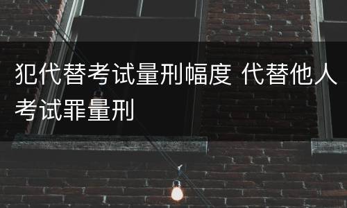 犯代替考试量刑幅度 代替他人考试罪量刑