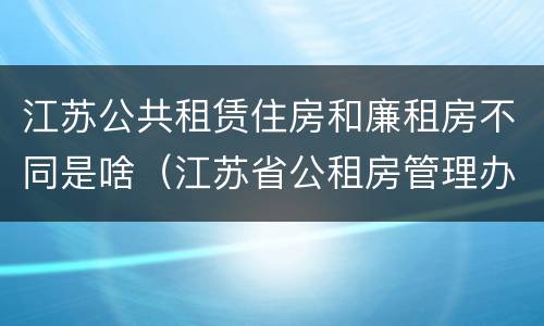 江苏公共租赁住房和廉租房不同是啥（江苏省公租房管理办法）