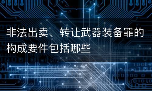 非法出卖、转让武器装备罪的构成要件包括哪些
