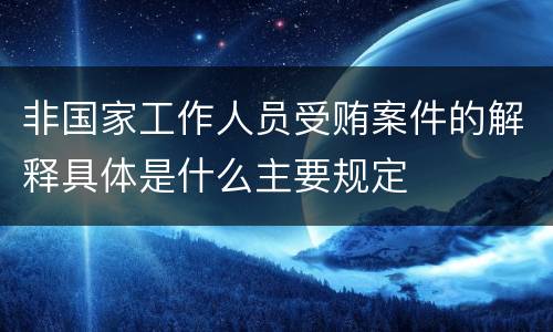 非国家工作人员受贿案件的解释具体是什么主要规定