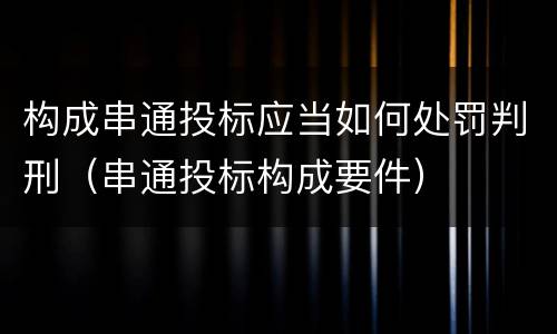 构成串通投标应当如何处罚判刑（串通投标构成要件）
