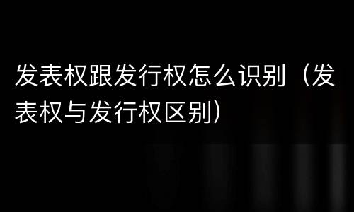 发表权跟发行权怎么识别（发表权与发行权区别）