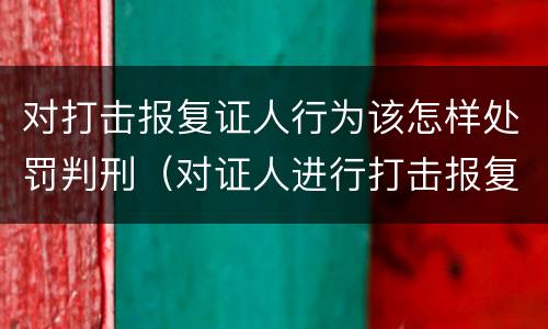 对打击报复证人行为该怎样处罚判刑（对证人进行打击报复构成什么罪）