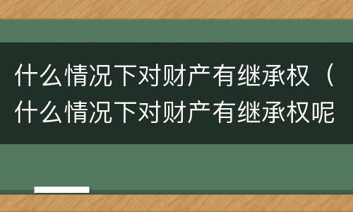 什么情况下对财产有继承权（什么情况下对财产有继承权呢）