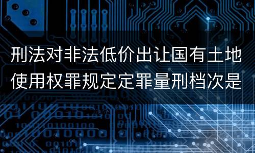 刑法对非法低价出让国有土地使用权罪规定定罪量刑档次是多少