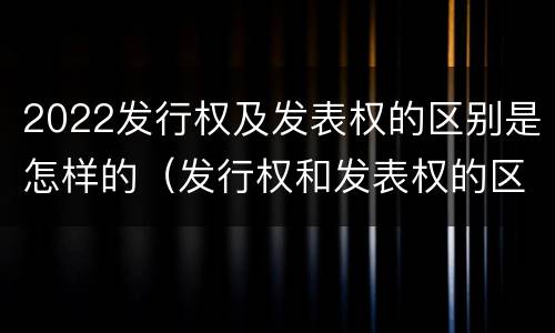 2022发行权及发表权的区别是怎样的（发行权和发表权的区别）