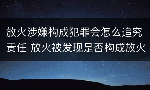 放火涉嫌构成犯罪会怎么追究责任 放火被发现是否构成放火罪