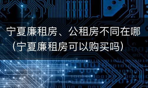 宁夏廉租房、公租房不同在哪（宁夏廉租房可以购买吗）