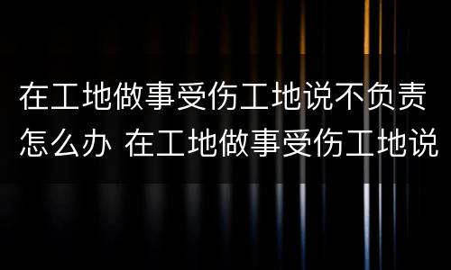在工地做事受伤工地说不负责怎么办 在工地做事受伤工地说不负责怎么办呢