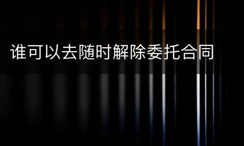 谁可以去随时解除委托合同
