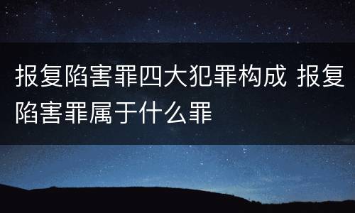 报复陷害罪四大犯罪构成 报复陷害罪属于什么罪