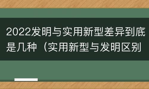 2022发明与实用新型差异到底是几种（实用新型与发明区别）
