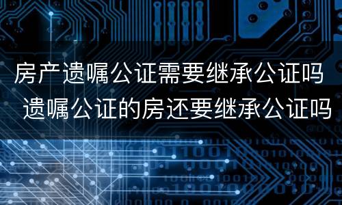 房产遗嘱公证需要继承公证吗 遗嘱公证的房还要继承公证吗