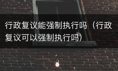 行政复议能强制执行吗（行政复议可以强制执行吗）