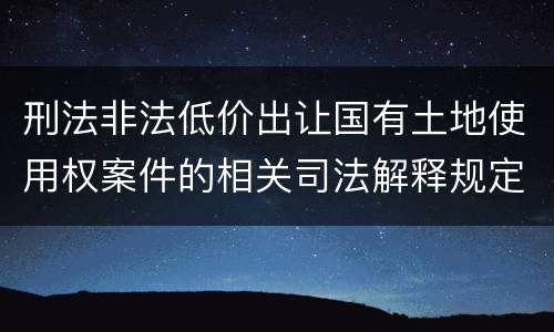 刑法非法低价出让国有土地使用权案件的相关司法解释规定具体是什么内容