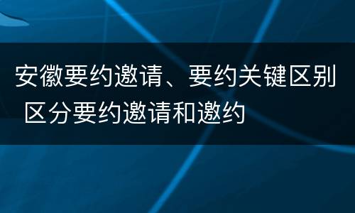安徽要约邀请、要约关键区别 区分要约邀请和邀约