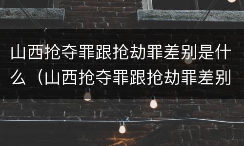 山西抢夺罪跟抢劫罪差别是什么（山西抢夺罪跟抢劫罪差别是什么案件）