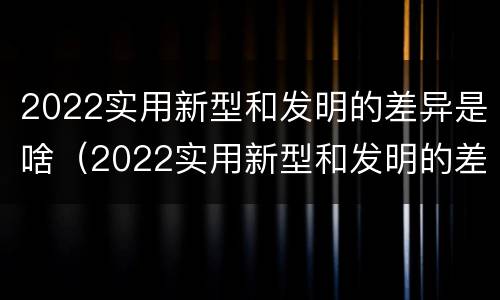 2022实用新型和发明的差异是啥（2022实用新型和发明的差异是啥啊）