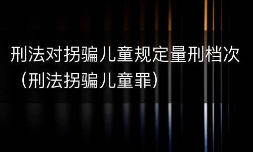 刑法对拐骗儿童规定量刑档次（刑法拐骗儿童罪）