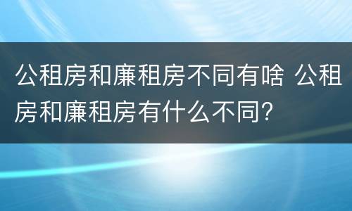 公租房和廉租房不同有啥 公租房和廉租房有什么不同?
