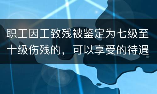 职工因工致残被鉴定为七级至十级伤残的，可以享受的待遇是什么