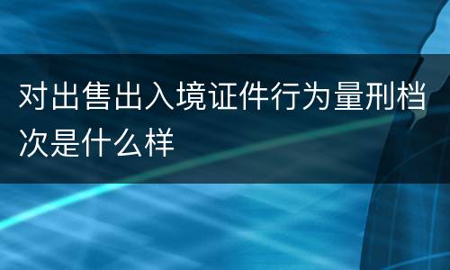 对出售出入境证件行为量刑档次是什么样
